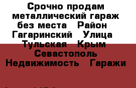 Срочно продам металлический гараж без места › Район ­ Гагаринский › Улица ­ Тульская - Крым, Севастополь Недвижимость » Гаражи   